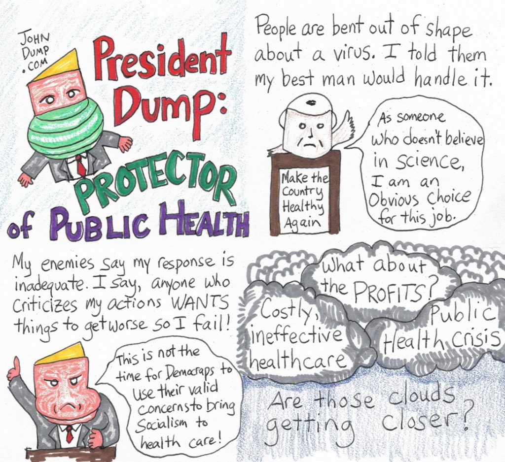 People are bent out of shape about a virus.  I told them my best man would handle it.  
VP:  "As someone who doesn't believe in science, I am an obvious choice for this job."
My enemies say my response is inadequate.  I say, anyone who criticizes my actions WANTS things to get worse so I fail!
Dump:  "This is not the time for Democraps to use their valid concerns to bring socialism to health care!"
Costly, ineffective health care
Public Health Crisis
What about Profits?

Are those clouds getting closer?